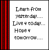 Learn from yeseterday and live for today - Keep living even though you might not have everything you have, but there is always hope for tomorrow. 