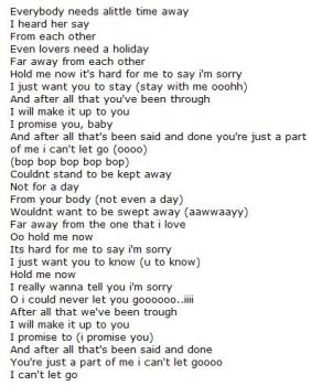 It is hard for me to say I am sorry , but I will m - HARD TO SAY I AM SORRY LYRICS
Everybody needs alittle time away
I heard her say
From each other
Even lovers need a holiday
Far away from each other
Hold me now it&#039;s hard for me to say i&#039;m sorry
I just want you to stay (stay with me ooohh)
And after all that you&#039;ve been through
I will make it up to you
I promise you, baby
And after all that&#039;s been said and done you&#039;re just a part of me i can&#039;t let go (oooo)
(bop bop bop bop bop)
Couldnt stand to be kept away
Not for a day
From your body (not even a day)
Wouldnt want to be swept away (aawwaayy)
Far away from the one that i love
Oo hold me now
Its hard for me to say i&#039;m sorry
I just want you to know (u to know)
Hold me now
I really wanna tell you i&#039;m sorry
O i could never let you goooooo..iiii
After all that we&#039;ve been trough
I will make it up to you
I promise to (i promise you)
And after all that&#039;s been said and done
You&#039;re just a part of me i can&#039;t let goooo
I can&#039;t let go