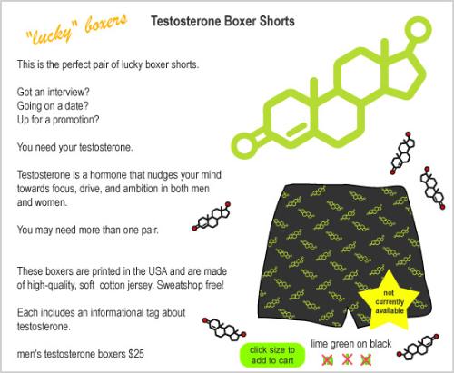 Testosterone boxer shorts - Those boxers come with a warning from the General Surgeon, as they can cause increased pilosity, deepening of the voice and explosion of the libido.  ;)