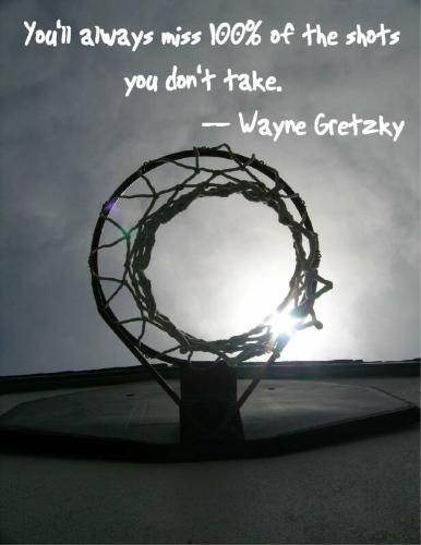 take a chance - you'll always miss 100% of the shots you dont take - wayne gretzky