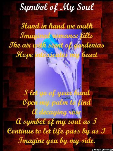 poetic art - Hand in hand we walk Imagined romace fills the air with scent of gardenias Hope intoxicates my heart I let go your hand Open my palm to find A decaying rose A symbol of my soul as I Continue to let life pass me by Imagining you by my side
