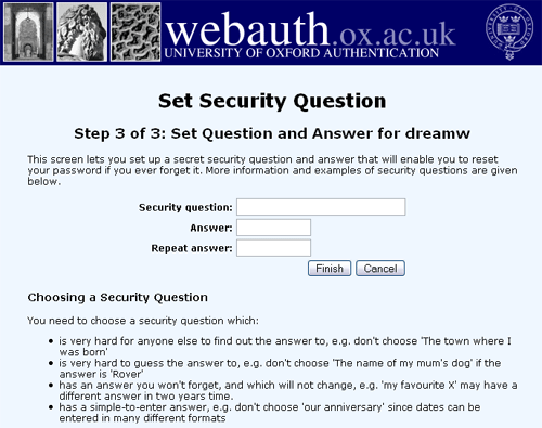 Questions & Answers - Oxford accounts have a self-service password reset facility - this lets you choose a new password if you ever forget the old one, or if you let it expire. The reset facility uses a secret security question (e.g. 'nickname of my favourite teacher') and answer (e.g. 'frankystein') that you set up as part of the account activation process. Longstanding holders of Oxford accounts not having a security question and answer can set one up via the web page at https://webauth.ox.ac.uk/security_question.   The procedure for setting up a new security question is illustrated below.