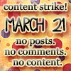 Live Journal Strike! - Here we go again. LJ making stupid stuff happen just to make themselves feel better and to make money. Once again, the users of LJ are being screwed over. They are making changes, days in advance without telling us anything.   So there is another strike.  For 24 hours: No Comments. No Posts. No Content. And this is what the higher ups think of LJ users currently:  'In this situation, where they attempt to blackmail and to intimidate us, threatening to destroy our business, there is a business-reason not to reward this behavior. This is not the simple reaction of being more resistant the more pressure is applied. The fact is that through history no successful enterprise runs by being subjugated by unfriendly forces. No change, even the most correct one, will not experience some resistance.  It would probably be best to reconsider the recent changes. But from our point of view it is now necessary to wait until after the boycott has faded. Let it pass and have the voices of protest fade. Then we can consider changing this policy.'   What's this about?  * It's about free and ad-free LiveJournal accounts being abolished for new members, ignoring the advice from the newly-formed Advisory Board. * It's about LJ staff trying to sneak this decision in under the radar, and when people found out, telling the users it was done 'to make the signup process less confusing'. * It's about LJ staff failing to apologize for trying to hide the facts from view and for lying about the actual reasons for their actions. * And finally, it's about the latest decision to hide certain user interests from the list of Most Popular Interests, some of them being fanfiction, bisexuality, sex and depression. This decision was not announced or explained in any way. Users found out for themselves.   More information can be found at beckyzoole  Cross post and spread the word!!