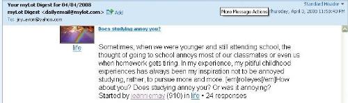 My discussion! - Whew! Allow me to copy paste this..   My very first!!!  	 Hello Jeannie May! 	Here is your daily summary of the top discussions from your myLot Interests over the last 24 hours.  	 Does studying annoy you?  Sometimes, when we were younger and still attending school, the thought of going to school annoys most of our classmates or even us when homework gets tiring. In my experience, my pitiful childhood experiences has always been my inspiration not to be annoyed studying, rather, to pursue more and more. [em]rolleyes[/em]How about you? Does studying annoy you? Or was it annoying? Started by jeanniemay (910) in life • 42 responses