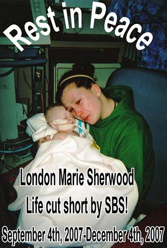 Never shake a baby..(Lesson for all to know,be car - This is the photo of London Marie Sherwood who died of Shaken Baby Syndrome.Shaken Baby Syndrome is the shaking of a baby by arms or legs with or without impact of the head.Shaking,jerking,jolting a young baby can cause blood vessels in the head to burst and tear.Often people think by shaking a baby you might stop it from crying,however a bay's brain and blood vessels are vulnerable to whiplash motions.The neck muscles of a baby of an infant or child is very weak so the child's head is relatively heavy and the neck cannot support the stress of shaking or jolting.Only 1 out of 4 babies die out of Shaken Bab Syndrome(However the other three babies will require medical attention for the rest of their short lifespans). London Marie had fractured ribs,both of her legs were fractured and her brain was so damaged that if she were to live she would be a vegetable.So it was a brave decision taken by her mother(Jessica) to take her off Life support.This is what Jessica had to say to others 'If anyone has kids make sure you keep them with you the whole night.Don't give them to anyone and don't trust.Trust me,i thought I had trusted Josh,but now as of Dec 4th 2007 at 2:29 am she is gone.My one and only baby,and he is going to pay FOREVER.Even if he is out of jail he will be dead,no matter what.And to all my friends that know London,I am very angry and upset that I lost the love of my life,my babygirl.She died on her three month birthday' I was deeply moved by this tragic incident so thought to post it here,and spread the word on 'Shaken Baby Syndrome'