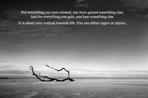 dis is life!!! - For everything you have missed,you have gained something else; and for everything you gain,you lose something else. it is about your outlook towards life. you can either regret or rejoice...