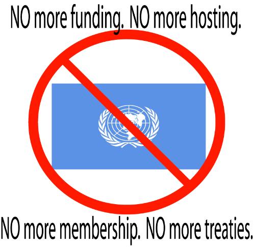 Just say no to the U.N. - U.N. membership undermines the sovierngty of the states and people. No soldier should ever fight under the U.N. flag, no treaty should ever supercede the constitution and the american people are sick of paying for and hosting a forum for forign leaders to insult us on our own soil, impose will, and undermine the sovierngty of the united States.