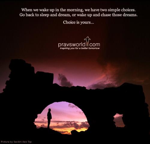 when we wake up in the moring - there are two choices you have when you wake up in the morning. one is go back to sleep again and one is to chase those dreams.. choice is just yours.