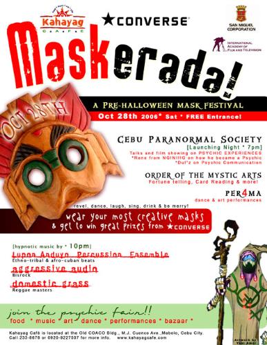 Maskerada - Pre-Halloween Mask Festival and Launch - If you’ve ever wanted to find out how to develop your psychic abilities, understand paranormal phenomena or would like to have your Tarot Cards read, names, lost items or pictures to be investigated, then the Psychic Fair organized by Cebu Paranormal Society is the right venue for you.  At the Psychic Fair there will be Tarot Reading, Palm Reading, Clairvoyance, as well as FREE lectures, open forum and orientation throughout the day. Invited guests and speakers who specialize on Paranormal Research and Investigation will give FREE lectures, Orientation and Open Forum.   The Psychic Fair starts at Vicki’s Coffee Twists located at Arlington Pond Street from 10am – 5pm and continues at Kahayag Café, M.J. Cuenco Avenue, Mabolo from 7:00pm – 12:00am for the Pre-Halloween Mask Festival dubbed as “Maskerada.” Join the party and wear your most creative masks and get to win great prizes at Kahayag Café. Interested parties who wish to join the orientation are requested to register for reservation and contact Silver Hawk, Co-Founder of Cebu Paranormal Society at 0906-671-4693 or email s1lvrh4wk@yahoo.com.  Psychic Fair and this Halloween Party is co-organized by Cebu Paranormal Society and sponsored by Vicki’s Coffee Twists (412-5730), Kahayag Café (233-8676), San Miguel Corporation and International Academy of Film and Television.