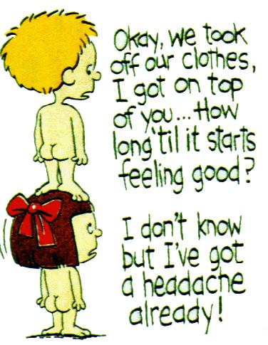 Boy on Top of a Girl - Boy: 'Okay, we took off our clothes, I got on the top of you... How long till it starts feeling good?'  Girl: 'I don't know, but I've got an headache already...'