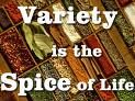 Variety is the spice of life - Variety is the spice of life means that life is more interesting when you try to do things in different ways. Variety is like the spice which adds flavor to life.  Example: 'This year my wife and I are going to take a dance class and learn the Tango.' Reply: 'That's great. Variety is the spice of life.'