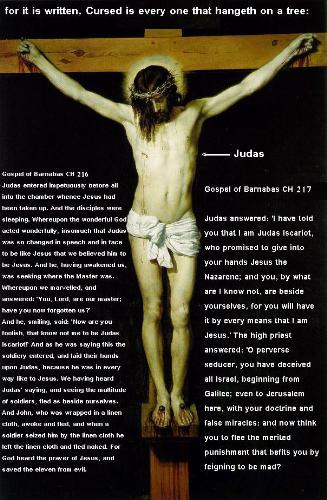 Judas on the cross - The Gospel of Barnabas: Chapter 216 Judas entered impetuously before all into the chamber whence Jesus had been taken up. And the disciples were sleeping. Whereupon the wonderful God acted wonderfully, insomuch that Judas was so changed in speech and in face to be like Jesus that we believed him to be Jesus. And he, having awakened us, was seeking where the Master was. Whereupon we marvelled, and answered: 'You, Lord, are our master; have you now forgotten us?'  And he, smiling, said: 'Now are you foolish, that know not me to be Judas Iscariot!' And as he was saying this the soldiery entered, and laid their hands upon Judas, because he was in every way like to Jesus. We having heard Judas' saying, and seeing the multitude of soldiers, fled as beside ourselves. And John, who was wrapped in a linen cloth, awoke and fled, and when a soldier seized him by the linen cloth he left the linen cloth and fled naked. For God heard the prayer of Jesus, and saved the eleven from evil.  Chapter 217 The soldiers took Judas ;and bound him, not without derision. For he truthfully denied that he was Jesus; and the soldiers, mocking him, said: 'Sir, fear not, for we are come to make you king of Israel, and we have bound you because we know that you do refuse the kingdom.' Judas answered: 'Now have you lost your senses! You are come to take Jesus of Nazareth;, with arms and lanterns as [against] a robber; and you have bound me that have guided you, to make me king!'  Then the soldiers lost their patience, and with blows and kicks they began to flout Judas, and they led him with fury into Jerusalem. John ;and Peter ;followed the soldiers afar off; and they affirmed to him who writes that they saw all the examination that was made of Judas by the high priest, and by the council of the Pharisees, who were assembled to put Jesus to death. Whereupon Judas spoke many words of madness, insomuch that every one was filled with laughter, believing that he was really Jesus, and that for fear of death he was feigning madness. Whereupon the scribes bound his eyes with a bandage, and mocking him said: 'Jesus, prophet of the Nazarenes ;(for so they called them who believed in Jesus), 'tell us, who was it that smote you?' And they buffeted him and spat in his face.  When it was morning there assembled the great council of scribes and elders of the people; and the high priest with the Pharisees sought false witness against Judas, believing him to be Jesus: and they found not that which they sought. And why say I that the chief priests believed Judas to be Jesus? No all the disciples, with him who writes, believed it; and more, the poor Virgin mother of Jesus, with his kinsfolk and friends, believed it, insomuch that the sorrow of every one was incredible.  As God lives, he who writes forgot all that Jesus had said: how that he should be taken up from the world, and that he should suffer in a third person, and that he should not die until near the end of the world. Wherefore he went with the mother of Jesus and with John to the cross. The high priest caused Judas ;to be brought before him bound, and asked him of his disciples and his doctrine. Whereupon Judas, as though beside himself, answered nothing to the point. The high priest then adjured him by the living God of Israel that he would tell him the truth.  Judas answered: 'I have told you that I am Judas Iscariot, who promised to give into your hands Jesus the Nazarene; and you, by what are I know not, are beside yourselves, for you will have it by every means that I am Jesus.' The high priest answered: 'O perverse seducer, you have deceived all Israel, beginning from Galilee; even to Jerusalem here, with your doctrine and false miracles: and now think you to flee the merited punishment that befits you by feigning to be mad?  ...................  http://www.barnabas.net/chapter_index.htm