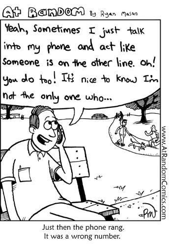 talk to yourself  - 
sometimes i just talk into my phone and act like someone is on the another line. oh you do to. its nice to know i am not only the one who.... 