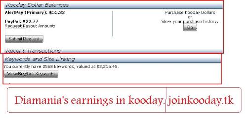 Kooday Earnings Proof ( Not Payment Proof) - My Kooday earnings proof.   I invested 5 dollars and turned it into 2200 dollars. I will also receive a bonus of several 100.000's in installments. This is called the snapshot bonus. New users don't qualify anymore, so don't bother. ;-)  If you want to join kooday. Use the following link: http://www.joinkooday.tk That way I can help you out better buying your keywords and giving you my keyword list accelerating your earnings big time. Just send me a message after having joined.  If you don't have the money to invest ( 5 bucks) just refer people and spend the money you get when they buy keywords. It's that easy, really. ;-)  Min. payout and min. investment is 5 bucks.   Join up now, the earlier the better. http://www.joinkooday.tk    Related keywords:  kooday scam koodal.com kooday forum kooday review kooday diamond kooday manager kooday snapshot bonus kooday news kooday profits kooday dollars kooday earnings kooday facebook kooday founders kooday login kooday payment proof kooday payout kooday paypal is kooday real kooday search kooday search engine kooday snapshot kooday strategy kulesearch zibzoom