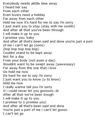 It is hard for me to say I am sorry , but I will m - HARD TO SAY I AM SORRY LYRICS Everybody needs alittle time away I heard her say From each other Even lovers need a holiday Far away from each other Hold me now it's hard for me to say i'm sorry I just want you to stay (stay with me ooohh) And after all that you've been through I will make it up to you I promise you, baby And after all that's been said and done you're just a part of me i can't let go (oooo) (bop bop bop bop bop) Couldnt stand to be kept away Not for a day From your body (not even a day) Wouldnt want to be swept away (aawwaayy) Far away from the one that i love Oo hold me now Its hard for me to say i'm sorry I just want you to know (u to know) Hold me now I really wanna tell you i'm sorry O i could never let you goooooo..iiii After all that we've been trough I will make it up to you I promise to (i promise you) And after all that's been said and done You're just a part of me i can't let goooo I can't let go