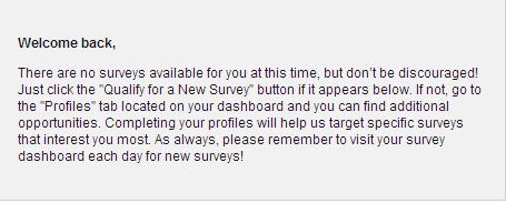 No Surveys - Sorry, there are no surveys for you to complete. Please check back tomorrow for more surveys!