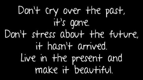Living in the Present - Don't cry over the past, it's gone.  Don't stress about the future, it hasn't arrived.  Live in the present and make it beautiful.