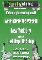 Modern Day Robin Hood Poster - 18th November 2006 - New York Cash Blow out!!

The whole purpose of the ‘Blow Out’ in New York was to get you here and we welcome all of you. Our focus is not to shower just anybody and everybody with free money, although this could become a great signature to our arrival in the countries we plan to visit.

We never anticipated such a big response and as you can tell from the sheer laughter in the video, everybody’s spirits were high and we all thoroughly enjoyed this, we hope you do too.


