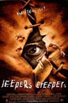 Jeepers Creepers - Trish and her younger brother Darry are driving home for Spring break -- it's a routine road trip home from college, with the siblings bickering and enjoying the drive. They recall a spooky tale of a teenage couple from their old high school who disappeared twenty years earlier along the same stretch of road that they are on. As the story goes, they found her body but they never found him...or her head. Later, driving past an old church, they see a mysterious cloaked figure, who chases them before vanishing. Soon, their road trip is turning into a heart-stopping race for their lives, as they find themselves the prey of an indestructible force that relentlessly pursues them and gives a new and chilling meaning to the old song 'Jeepers Creepers'.
