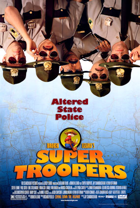 Super Troopers - Thorny, Rabbit, Mac and Foster are passable Vermont State Troopers. Stationed in the boonies on the Canadian border, they spend the bulk of their time playfully toying with speeders and taking impounded sports cars for spins on the open highway. When they're not on the road, they try to stay on the good side of their fatherly mentor, Captain O'Hagan, and avoid their tactless, thick-necked compatriot, Officer Rod Farva. All in all, they find their work to be pleasantly unchallenging. However, once the state targets their low volume station for a potential budget slash, the guys decide to buckle down to impress the higher ups. Things look bleak until, unexpectedly, the State Troopers' new 'by the book' attitude uncovers a drug smuggling operation running across the border to Canada. Sensing salvation, the Troopers race the clock to crack the ring and save their jobs. But they aren't the only ones in the hunt.